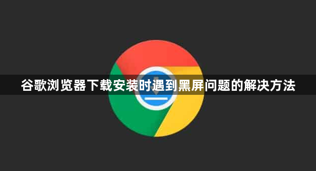 谷歌浏览器下载安装时遇到黑屏问题的解决方法1