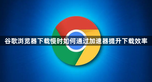 谷歌浏览器下载慢时如何通过加速器提升下载效率1