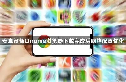 安卓设备Chrome浏览器下载完成后网络配置优化1