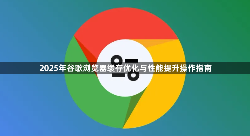 2025年谷歌浏览器缓存优化与性能提升操作指南1