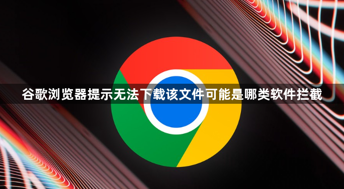 谷歌浏览器提示无法下载该文件可能是哪类软件拦截1