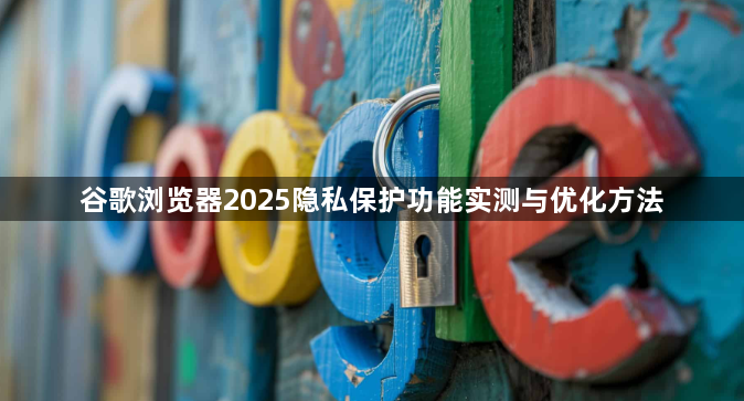 谷歌浏览器2025隐私保护功能实测与优化方法1