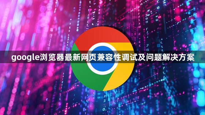 google浏览器最新网页兼容性调试及问题解决方案1