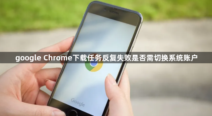 google Chrome下载任务反复失败是否需切换系统账户1