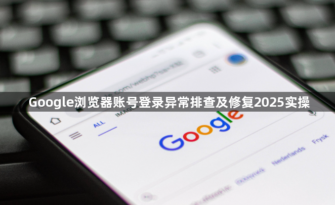 Google浏览器账号登录异常排查及修复2025实操1