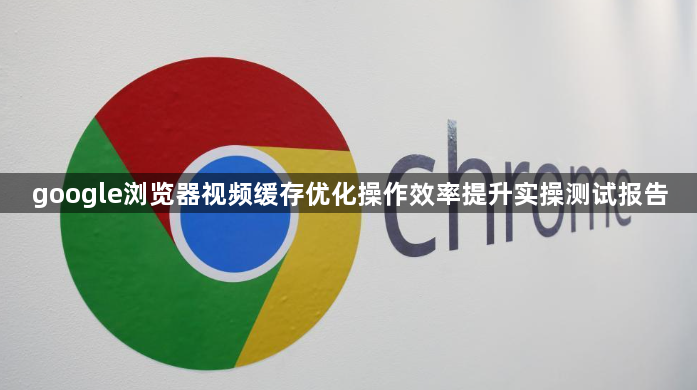 google浏览器视频缓存优化操作效率提升实操测试报告1