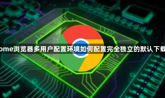 Chrome浏览器多用户配置环境如何配置完全独立的默认下载路径1