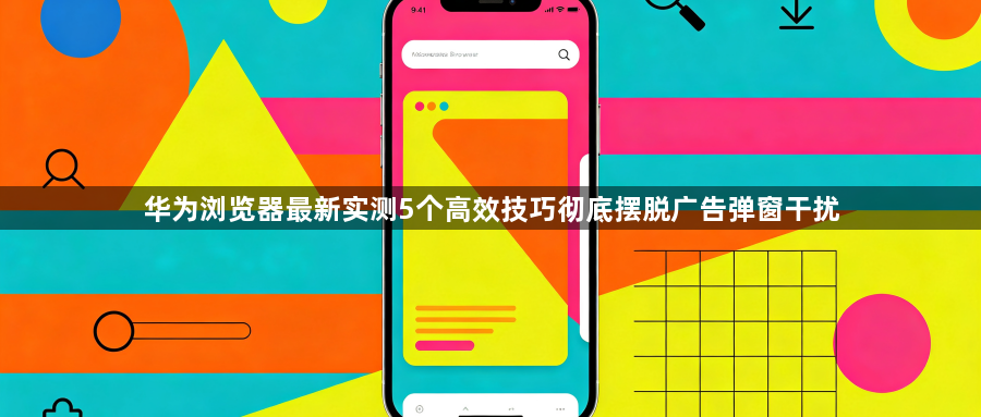 华为浏览器最新实测5个高效技巧彻底摆脱广告弹窗干扰1