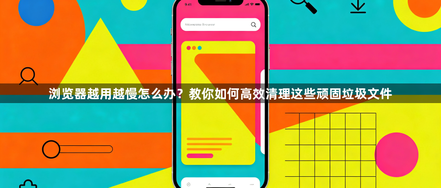 浏览器越用越慢怎么办？教你如何高效清理这些顽固垃圾文件1