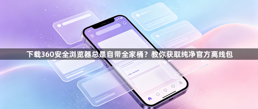下载360安全浏览器总是自带全家桶？教你获取纯净官方离线包1