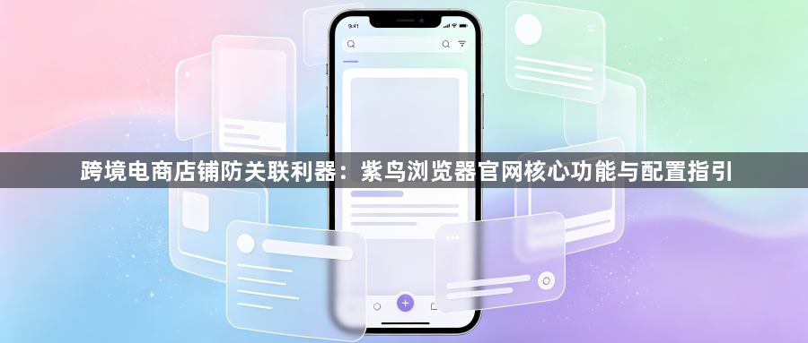 跨境电商店铺防关联利器：紫鸟浏览器官网核心功能与配置指引1